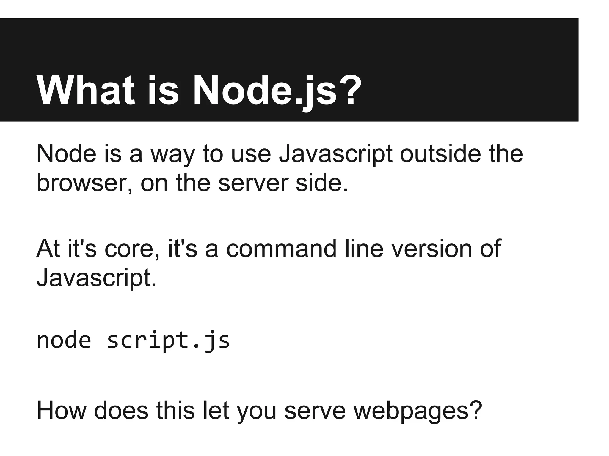 What is Node.js?
Node is a way to use Javascript outside the
browser, on the server side.

At it's core, it's a command line version of
Javascript.

node script.js

How does this let you serve webpages?
 