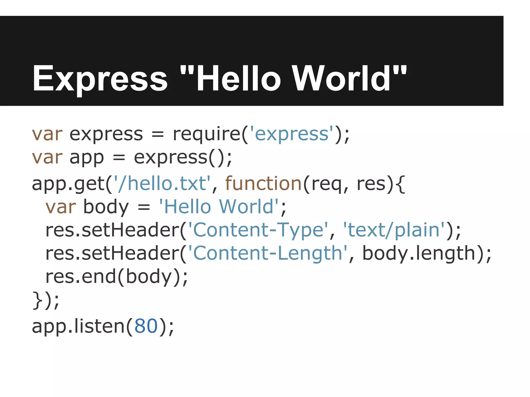 Express "Hello World"
var express = require('express');
var app = express();
app.get('/hello.txt', function(req, res){
 var body = 'Hello World';
 res.setHeader('Content-Type', 'text/plain');
 res.setHeader('Content-Length', body.length);
 res.end(body);
});
app.listen(80);
 