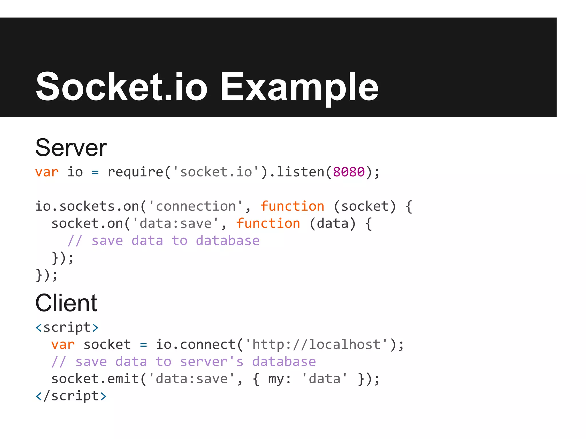Socket.io Example
Server
var io = require('socket.io').listen(8080);

io.sockets.on('connection', function (socket) {
  socket.on('data:save', function (data) {
    // save data to database
  });
});

Client
<script>
  var socket = io.connect('http://localhost');
  // save data to server's database
  socket.emit('data:save', { my: 'data' });
</script>
 