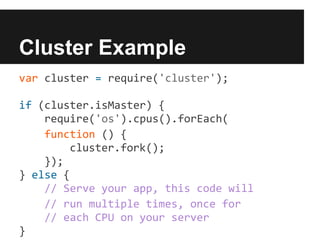 Cluster Example
var cluster = require('cluster');

if (cluster.isMaster) {
    require('os').cpus().forEach(
    function () {
        cluster.fork();
    });
} else {
    // Serve your app, this code will
    // run multiple times, once for
    // each CPU on your server
}
 
