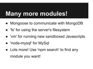 Many more modules!
● Mongoose to communicate with MongoDB
● 'fs' for using the server's filesystem
● 'vm' for running new sandboxed Javascripts
● 'node-mysql' for MySql
● Lots more! Use 'npm search' to find any
  module you want!
 