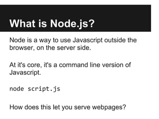 What is Node.js?
Node is a way to use Javascript outside the
browser, on the server side.

At it's core, it's a command line version of
Javascript.

node script.js

How does this let you serve webpages?
 