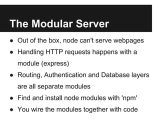 The Modular Server
● Out of the box, node can't serve webpages
● Handling HTTP requests happens with a
  module (express)
● Routing, Authentication and Database layers
  are all separate modules
● Find and install node modules with 'npm'
● You wire the modules together with code
 