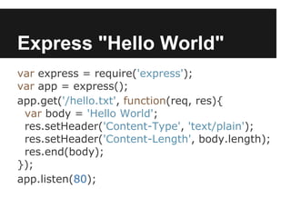 Express "Hello World"
var express = require('express');
var app = express();
app.get('/hello.txt', function(req, res){
 var body = 'Hello World';
 res.setHeader('Content-Type', 'text/plain');
 res.setHeader('Content-Length', body.length);
 res.end(body);
});
app.listen(80);
 