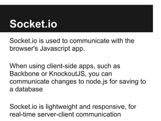 Socket.io
Socket.io is used to communicate with the
browser's Javascript app.

When using client-side apps, such as
Backbone or KnockoutJS, you can
communicate changes to node.js for saving to
a database

Socket.io is lightweight and responsive, for
real-time server-client communication
 