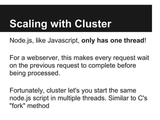 Scaling with Cluster
Node.js, like Javascript, only has one thread!

For a webserver, this makes every request wait
on the previous request to complete before
being processed.

Fortunately, cluster let's you start the same
node.js script in multiple threads. Similar to C's
"fork" method
 