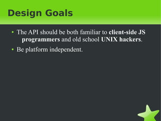 Design Goals
●   The API should be both familiar to client-side JS
     programmers and old school UNIX hackers.
●   Be platform independent.
 