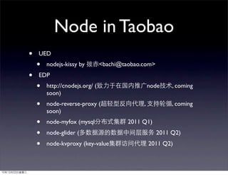Node in Taobao
•   UED
    •   nodejs-kissy by         <bachi@taobao.com>
•   EDP
    •   http://cnodejs.org/ (                     node    , coming
        soon)
    •   node-reverse-proxy (                  ,           , coming
        soon)
    •   node-myfox (mysql                2011 Q1)
    •   node-glider (                                2011 Q2)
    •   node-kvproxy (key-value                   2011 Q2)
 