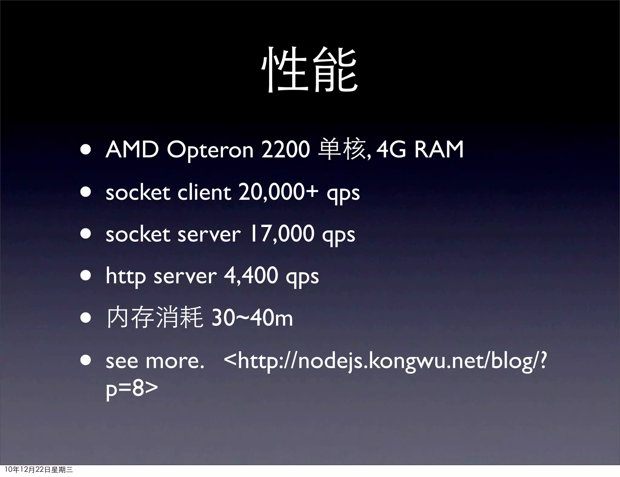 性能
               • AMD Opteron 2200 单核, 4G RAM
               • socket client 20,000+ qps
               • socket server 17,000 qps
               • http server 4,400 qps
               • 内存消耗 30~40m
               • see more. <http://nodejs.kongwu.net/blog/?
                 p=8>


10年12月22日星期三
 