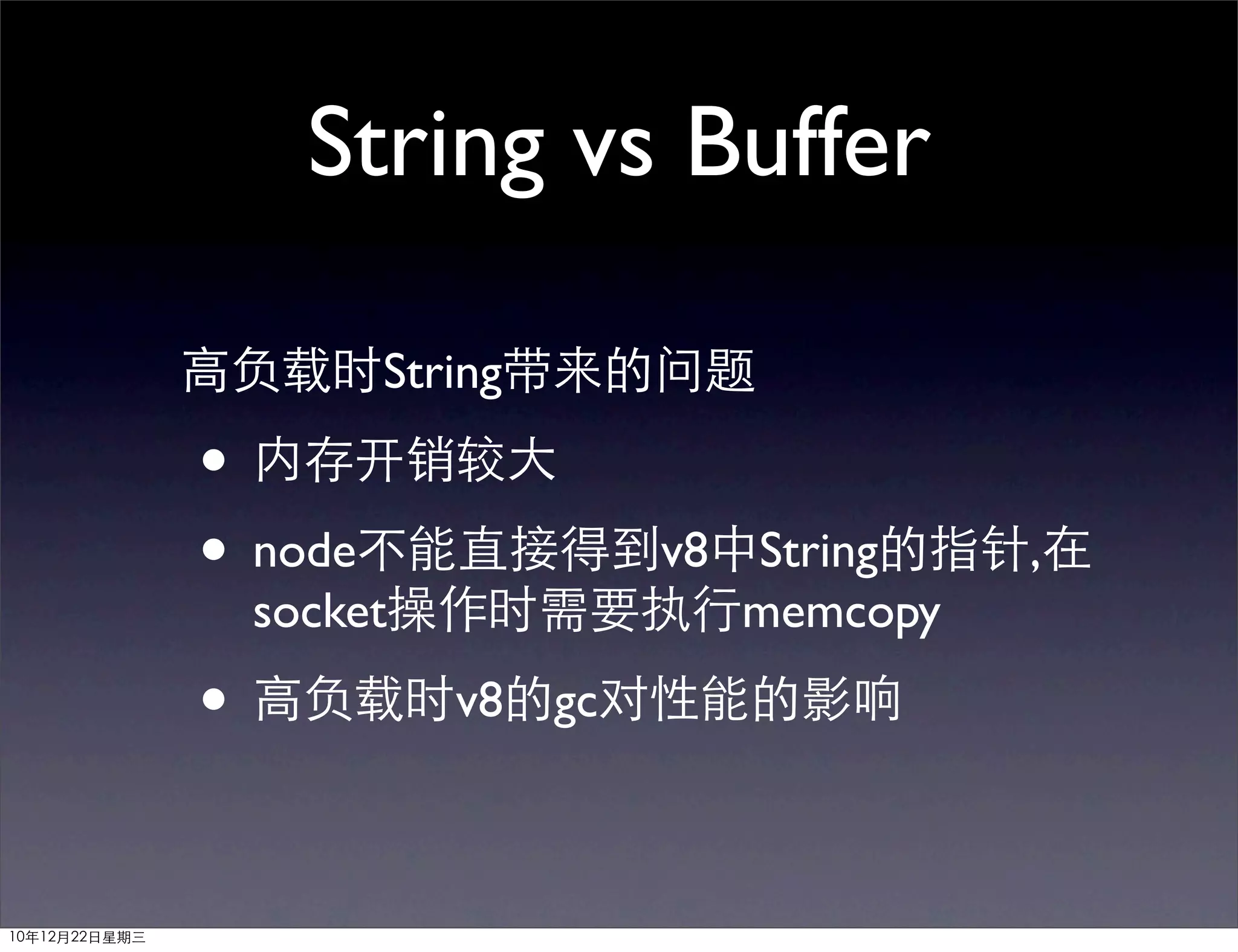 String vs Buffer

               高负载时String带来的问题

               • 内存开销较大
               • node不能直接得到v8中String的指针,在
                socket操作时需要执行memcopy

               • 高负载时v8的gc对性能的影响

10年12月22日星期三
 