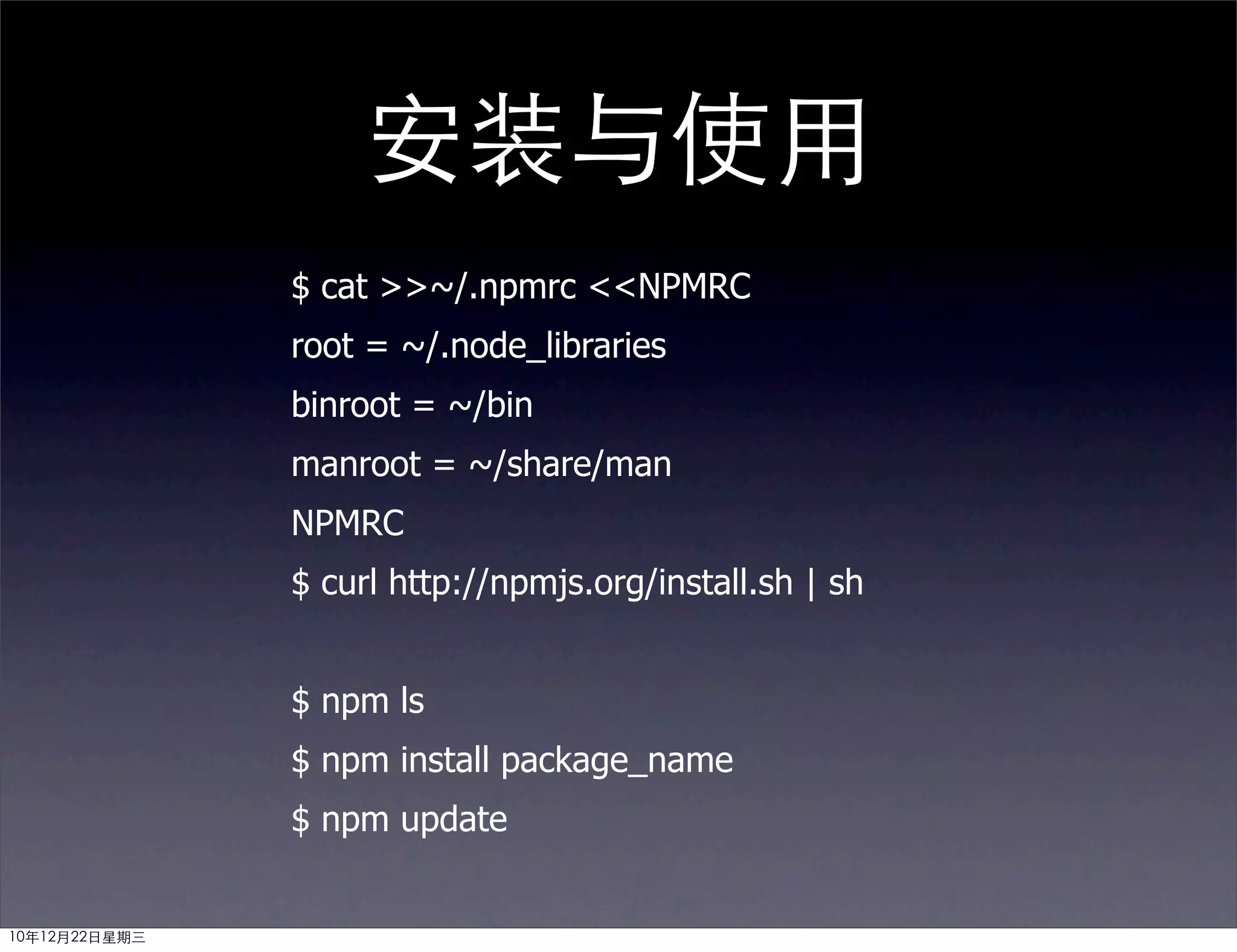 安装与使用
               $ cat >>~/.npmrc <<NPMRC
               root = ~/.node_libraries
               binroot = ~/bin
               manroot = ~/share/man
               NPMRC
               $ curl http://npmjs.org/install.sh | sh


               $ npm ls
               $ npm install package_name
               $ npm update


10年12月22日星期三
 