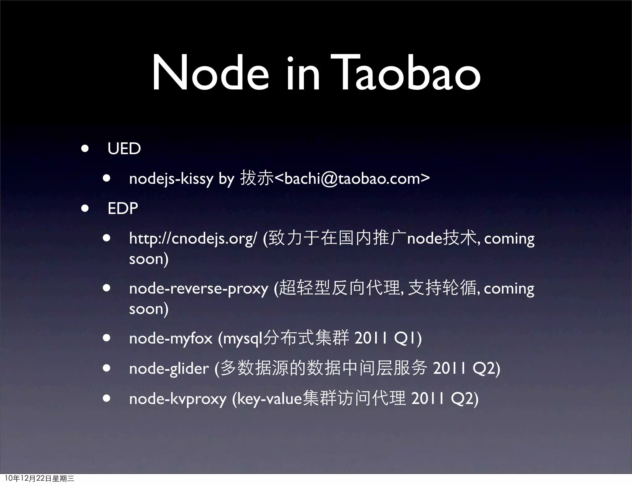 Node in Taobao
               •   UED
                   •   nodejs-kissy by 拔赤<bachi@taobao.com>
               •   EDP
                   •   http://cnodejs.org/ (致力于在国内推广node技术, coming
                       soon)
                   •   node-reverse-proxy (超轻型反向代理, 支持轮循, coming
                       soon)
                   •   node-myfox (mysql分布式集群 2011 Q1)
                   •   node-glider (多数据源的数据中间层服务 2011 Q2)
                   •   node-kvproxy (key-value集群访问代理 2011 Q2)



10年12月22日星期三
 