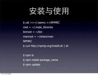 安装与使用
               $ cat >>~/.npmrc <<NPMRC
               root = ~/.node_libraries
               binroot = ~/bin
               manroot = ~/share/man
               NPMRC
               $ curl http://npmjs.org/install.sh | sh


               $ npm ls
               $ npm install package_name
               $ npm update


10年12月22日星期三
 