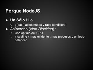 Porque NodeJS
● Un Sólo Hilo
  ○ ¡ (casi) adios mutex y race-condition !
● Asíncrono (Non Blocking) :
   ○ Uso óptimo del CPU
   ○ « scaling » más evidente : más procesos y un load-
     balancer
 