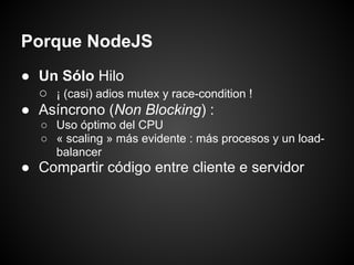 Porque NodeJS
● Un Sólo Hilo
  ○ ¡ (casi) adios mutex y race-condition !
● Asíncrono (Non Blocking) :
   ○ Uso óptimo del CPU
   ○ « scaling » más evidente : más procesos y un load-
     balancer
● Compartir código entre cliente e servidor
 