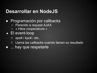 Desarrollar en NodeJS
● Programación por callbacks
    ○ Parecido a request AJAX
    ○ « Hilos cooperativos »
● El event-loop
  ○ epoll / kpoll / etc.
  ○ Llama las callbacks cuando tienen su resultado
● ... hay que respetarle
 