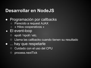 Desarrollar en NodeJS
● Programación por callbacks
    ○ Parecido a request AJAX
    ○ « Hilos cooperativos »
● El event-loop
  ○ epoll / kpoll / etc.
  ○ Llama las callbacks cuando tienen su resultado
● ... hay que respetarle
  ○ Cuidado con el uso del CPU
  ○ process.nextTick
 