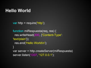 Hello World

   var http = require('http');

   function miRespuesta(req, res) {
     res.writeHead(200, {'Content-Type':
   'text/plain'});
     res.end('Hello Worldn');
   }
   var server = http.createServer(miRespuesta)
   server.listen(1337, '127.0.0.1');
 