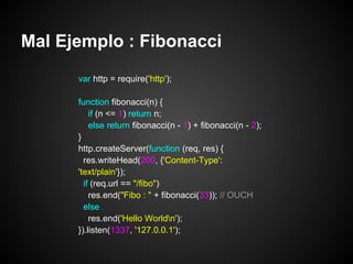 Mal Ejemplo : Fibonacci
      var http = require('http');

      function fibonacci(n) {
          if (n <= 1) return n;
          else return fibonacci(n - 1) + fibonacci(n - 2);
      }
      http.createServer(function (req, res) {
        res.writeHead(200, {'Content-Type':
      'text/plain'});
        if (req.url == "/fibo")
          res.end("Fibo : " + fibonacci(33)); // OUCH
        else
          res.end('Hello Worldn');
      }).listen(1337, '127.0.0.1');
 