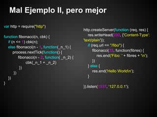 Mal Ejemplo II, pero mejor
var http = require("http")
                                               http.createServer(function (req, res) {
function fibonacci(n, cbk) {                      res.writeHead(200, {'Content-Type':
   if (n <= 1) cbk(n);                         'text/plain'});
   else fibonacci(n - 1, function(_n_1) {         if (req.url == "/fibo") {
       process.nextTick(function() {                  fibonacci(33, function(fibres) {
          fibonacci(n - 2, function( _n_2) {             res.end('Fibo: ' + fibres + 'n');
               cbk(_n_1 + _n_2)                       })
           })                                     } else {
       })                                             res.end('Hello Worldn');
  })                                              }
}
                                               }).listen(1337, '127.0.0.1');
 
