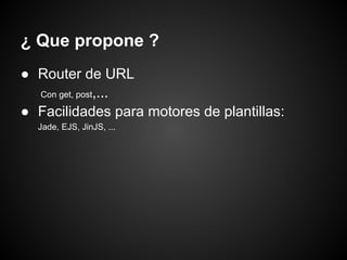¿ Que propone ?
● Router de URL
  Con get, post,...

● Facilidades para motores de plantillas:
  Jade, EJS, JinJS, ...
 