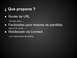 ¿ Que propone ?
● Router de URL
  Con get, post,...

● Facilidades para motores de plantillas:
  Jade, EJS, JinJS, ...

● Middleware via Connect
   y en cada función de routing
 