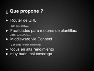¿ Que propone ?
● Router de URL
  Con get, post,...

● Facilidades para motores de plantillas:
  Jade, EJS, JinJS, ...

● Middleware via Connect
   y en cada función de routing

● focus en alta rendimiento
● muy buen test coverage
 