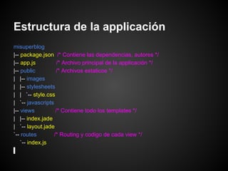 Estructura de la applicación
misuperblog
|-- package.json /* Contiene las dependencias, autores */
|-- app.js          /* Archivo principal de la applicación */
|-- public         /* Archivos estaticos */
| |-- images
| |-- stylesheets
| | `-- style.css
| `-- javascripts
|-- views          /* Contiene todo los templates */
| |-- index.jade
| `-- layout.jade
`-- routes        /* Routing y codigo de cada view */
    `-- index.js
 