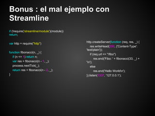 Bonus : el mal ejemplo con
Streamline
if (!require('streamline/module')(module))
return;

                                             http.createServer(function (req, res, _) {
var http = require("http")
                                                 res.writeHead(200, {'Content-Type':
                                             'text/plain'});
function fibonacci(n, _) {
                                                 if (req.url == "/fibo")
  if (n <= 1) return n;
                                                     res.end('Fibo: ' + fibonacci(33, _) +
  var res = fibonacci(n - 1, _);             'n');
  process.nextTick(_);                           else
  return res + fibonacci(n - 2, _);                  res.end('Hello Worldn');
}                                            }).listen(1337, '127.0.0.1');
 