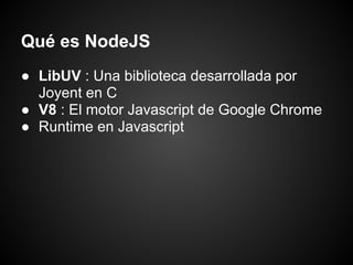 Qué es NodeJS
● LibUV : Una biblioteca desarrollada por
  Joyent en C
● V8 : El motor Javascript de Google Chrome
● Runtime en Javascript
 