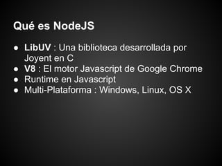 Qué es NodeJS
● LibUV : Una biblioteca desarrollada por
  Joyent en C
● V8 : El motor Javascript de Google Chrome
● Runtime en Javascript
● Multi-Plataforma : Windows, Linux, OS X
 