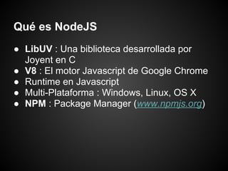 Qué es NodeJS
● LibUV : Una biblioteca desarrollada por
  Joyent en C
● V8 : El motor Javascript de Google Chrome
● Runtime en Javascript
● Multi-Plataforma : Windows, Linux, OS X
● NPM : Package Manager (www.npmjs.org)
 