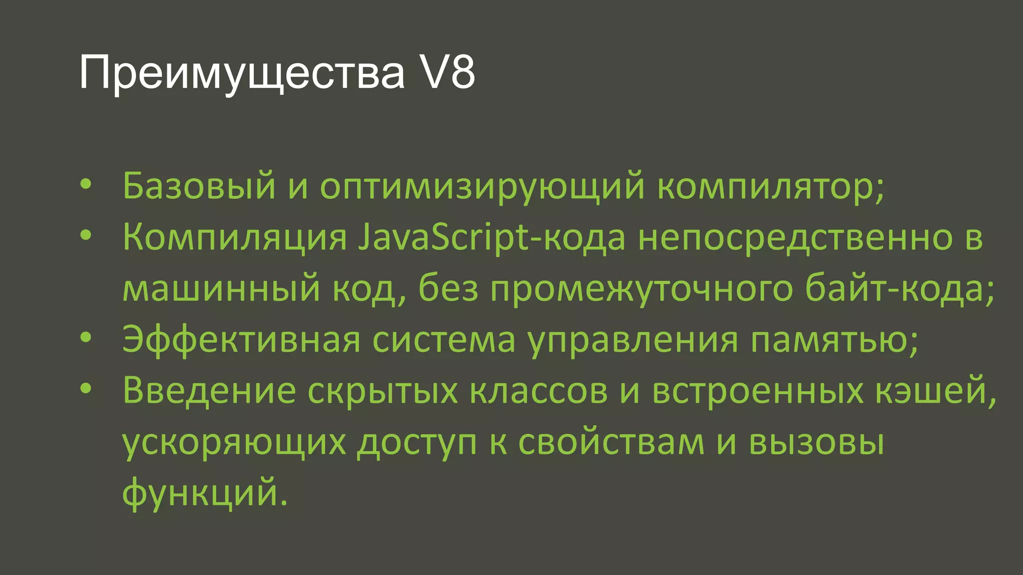 Преимущества V8 
• Базовый и оптимизирующий компилятор; 
• Компиляция JavaScript-кода непосредственно в 
машинный код, без промежуточного байт-кода; 
• Эффективная система управления памятью; 
• Введение скрытых классов и встроенных кэшей, 
ускоряющих доступ к свойствам и вызовы 
функций. 
 