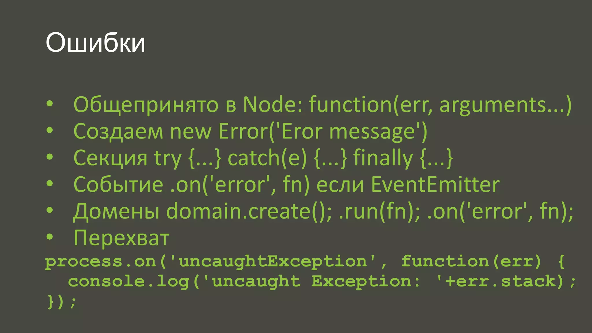 Ошибки 
• Общепринято в Node: function(err, arguments...) 
• Создаем new Error('Eror message') 
• Секция try {...} catch(e) {...} finally {...} 
• Событие .on('error', fn) если EventEmitter 
• Домены domain.create(); .run(fn); .on('error', fn); 
• Перехват 
process.on('uncaughtException', function(err) { 
console.log('uncaught Exception: '+err.stack); 
}); 
 