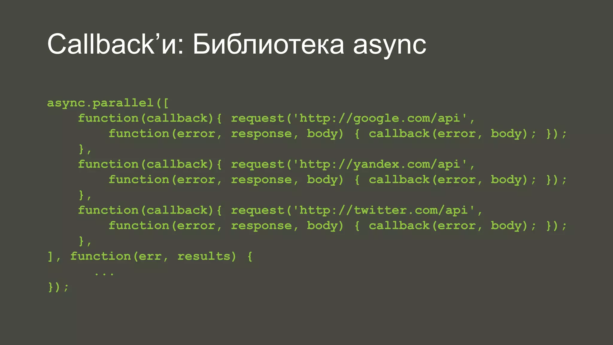 Callback’и: Библиотека async 
async.parallel([ 
function(callback){ request('http://google.com/api', 
function(error, response, body) { callback(error, body); }); 
}, 
function(callback){ request('http://yandex.com/api', 
function(error, response, body) { callback(error, body); }); 
}, 
function(callback){ request('http://twitter.com/api', 
function(error, response, body) { callback(error, body); }); 
}, 
], function(err, results) { 
... 
}); 
 