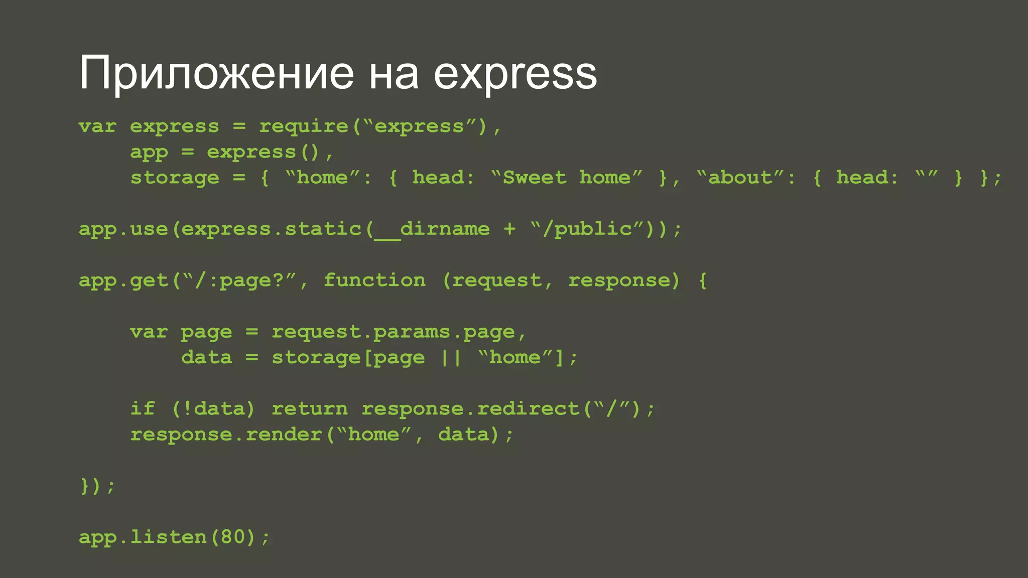 Приложение на express 
var express = require(“express”), 
app = express(), 
storage = { “home”: { head: “Sweet home” }, “about”: { head: “” } }; 
app.use(express.static(__dirname + “/public”)); 
app.get(“/:page?”, function (request, response) { 
var page = request.params.page, 
data = storage[page || “home”]; 
if (!data) return response.redirect(“/”); 
response.render(“home”, data); 
}); 
app.listen(80); 
 