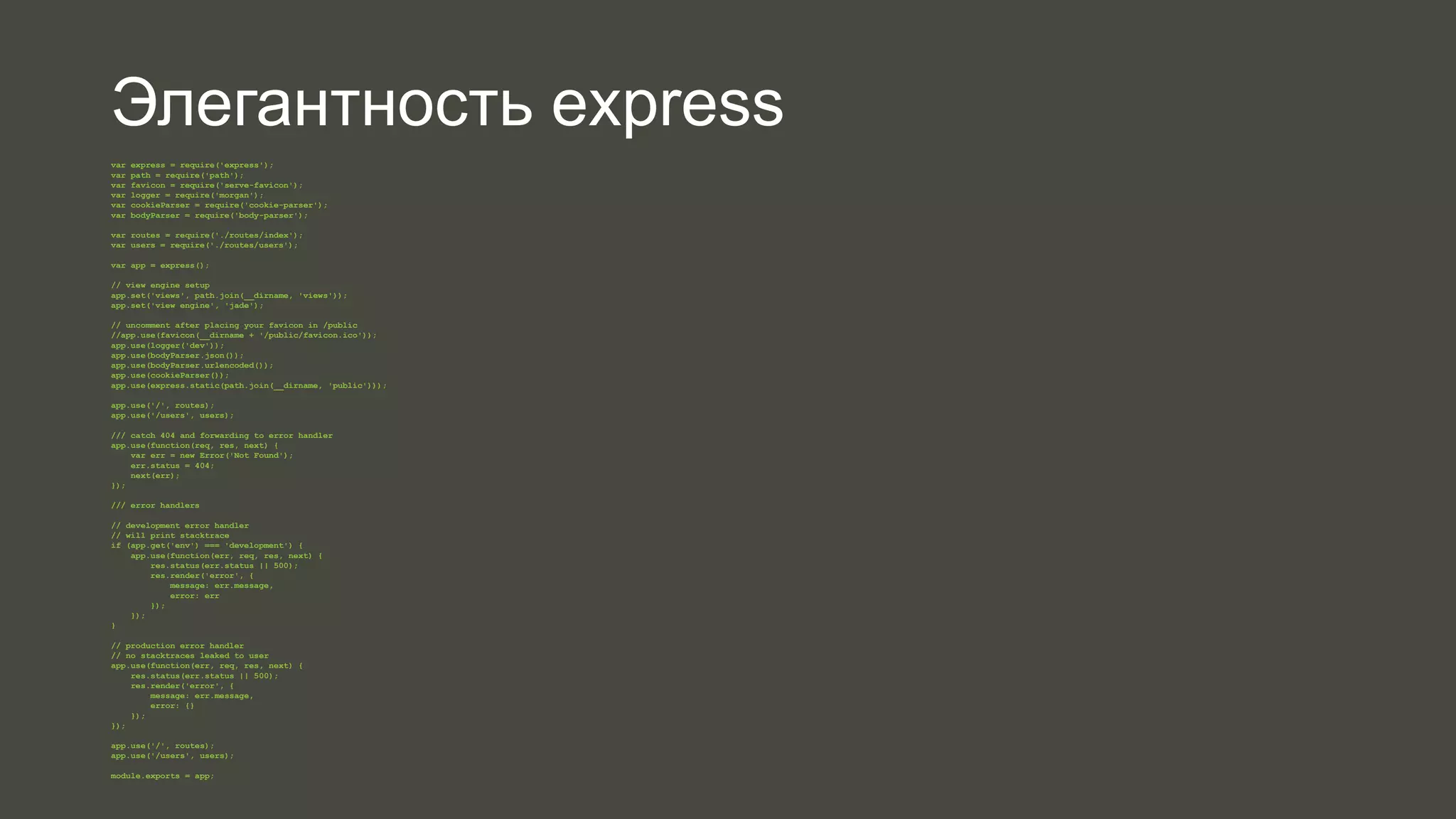 Элегантность express 
var express = require('express'); 
var path = require('path'); 
var favicon = require('serve-favicon'); 
var logger = require('morgan'); 
var cookieParser = require('cookie-parser'); 
var bodyParser = require('body-parser'); 
var routes = require('./routes/index'); 
var users = require('./routes/users'); 
var app = express(); 
// view engine setup 
app.set('views', path.join(__dirname, 'views')); 
app.set('view engine', 'jade'); 
// uncomment after placing your favicon in /public 
//app.use(favicon(__dirname + '/public/favicon.ico')); 
app.use(logger('dev')); 
app.use(bodyParser.json()); 
app.use(bodyParser.urlencoded()); 
app.use(cookieParser()); 
app.use(express.static(path.join(__dirname, 'public'))); 
app.use('/', routes); 
app.use('/users', users); 
/// catch 404 and forwarding to error handler 
app.use(function(req, res, next) { 
var err = new Error('Not Found'); 
err.status = 404; 
next(err); 
}); 
/// error handlers 
// development error handler 
// will print stacktrace 
if (app.get('env') === 'development') { 
app.use(function(err, req, res, next) { 
res.status(err.status || 500); 
res.render('error', { 
message: err.message, 
error: err 
}); 
}); 
} 
// production error handler 
// no stacktraces leaked to user 
app.use(function(err, req, res, next) { 
res.status(err.status || 500); 
res.render('error', { 
message: err.message, 
error: {} 
}); 
}); 
app.use('/', routes); 
app.use('/users', users); 
module.exports = app; 
 