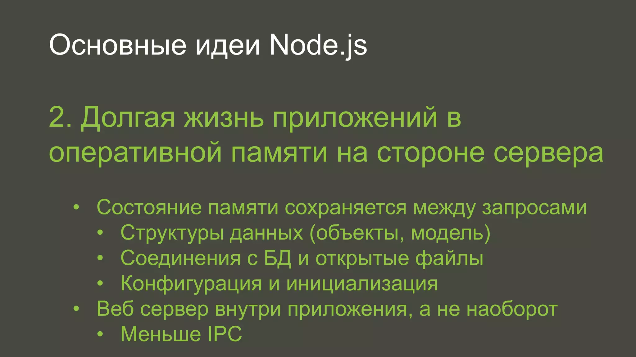Основные идеи Node.js 
2. Долгая жизнь приложений в 
оперативной памяти на стороне сервера 
• Состояние памяти сохраняется между запросами 
• Структуры данных (объекты, модель) 
• Соединения с БД и открытые файлы 
• Конфигурация и инициализация 
• Веб сервер внутри приложения, а не наоборот 
• Меньше IPC 
 
