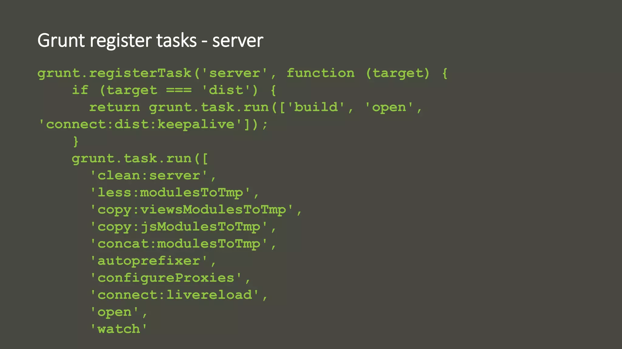 Grunt register tasks - server 
grunt.registerTask('server', function (target) { 
if (target === 'dist') { 
return grunt.task.run(['build', 'open', 
'connect:dist:keepalive']); 
} 
grunt.task.run([ 
'clean:server', 
'less:modulesToTmp', 
'copy:viewsModulesToTmp', 
'copy:jsModulesToTmp', 
'concat:modulesToTmp', 
'autoprefixer', 
'configureProxies', 
'connect:livereload', 
'open', 
'watch' 
 