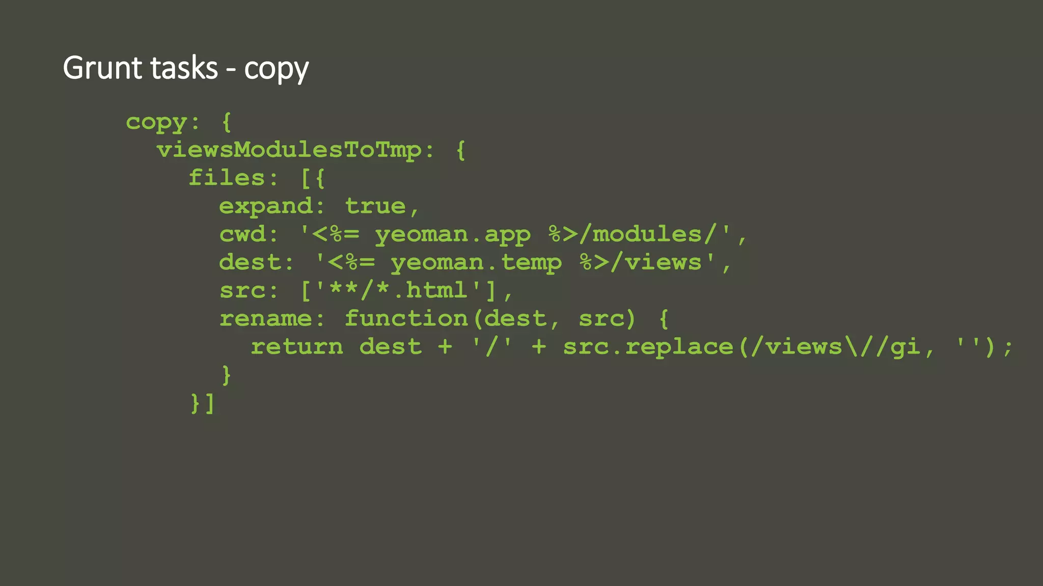 Grunt tasks - copy 
copy: { 
viewsModulesToTmp: { 
files: [{ 
expand: true, 
cwd: '<%= yeoman.app %>/modules/', 
dest: '<%= yeoman.temp %>/views', 
src: ['**/*.html'], 
rename: function(dest, src) { 
return dest + '/' + src.replace(/views//gi, ''); 
} 
}] 
 