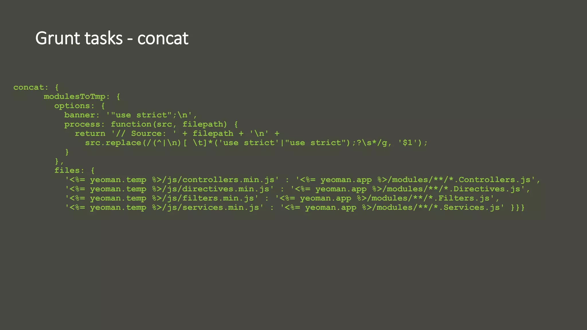Grunt tasks - concat 
concat: { 
modulesToTmp: { 
options: { 
banner: '"use strict";n', 
process: function(src, filepath) { 
return '// Source: ' + filepath + 'n' + 
src.replace(/(^|n)[ t]*('use strict'|"use strict");?s*/g, '$1'); 
} 
}, 
files: { 
'<%= yeoman.temp %>/js/controllers.min.js' : '<%= yeoman.app %>/modules/**/*.Controllers.js', 
'<%= yeoman.temp %>/js/directives.min.js' : '<%= yeoman.app %>/modules/**/*.Directives.js', 
'<%= yeoman.temp %>/js/filters.min.js' : '<%= yeoman.app %>/modules/**/*.Filters.js', 
'<%= yeoman.temp %>/js/services.min.js' : '<%= yeoman.app %>/modules/**/*.Services.js' }}} 
 