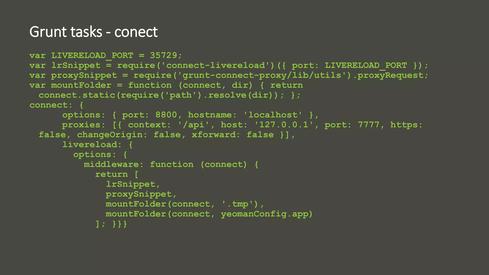 Grunt tasks - conect 
var LIVERELOAD_PORT = 35729; 
var lrSnippet = require('connect-livereload')({ port: LIVERELOAD_PORT }); 
var proxySnippet = require('grunt-connect-proxy/lib/utils').proxyRequest; 
var mountFolder = function (connect, dir) { return 
connect.static(require('path').resolve(dir)); }; 
connect: { 
options: { port: 8800, hostname: 'localhost' }, 
proxies: [{ context: '/api', host: '127.0.0.1', port: 7777, https: 
false, changeOrigin: false, xforward: false }], 
livereload: { 
options: { 
middleware: function (connect) { 
return [ 
lrSnippet, 
proxySnippet, 
mountFolder(connect, '.tmp'), 
mountFolder(connect, yeomanConfig.app) 
]; }}} 
 