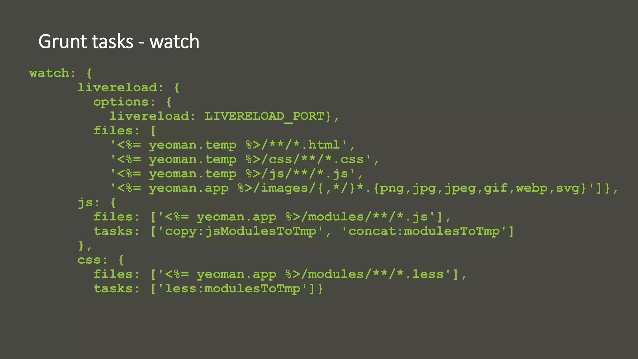 Grunt tasks - watch 
watch: { 
livereload: { 
options: { 
livereload: LIVERELOAD_PORT}, 
files: [ 
'<%= yeoman.temp %>/**/*.html', 
'<%= yeoman.temp %>/css/**/*.css', 
'<%= yeoman.temp %>/js/**/*.js', 
'<%= yeoman.app %>/images/{,*/}*.{png,jpg,jpeg,gif,webp,svg}']}, 
js: { 
files: ['<%= yeoman.app %>/modules/**/*.js'], 
tasks: ['copy:jsModulesToTmp', 'concat:modulesToTmp'] 
}, 
css: { 
files: ['<%= yeoman.app %>/modules/**/*.less'], 
tasks: ['less:modulesToTmp']} 
 