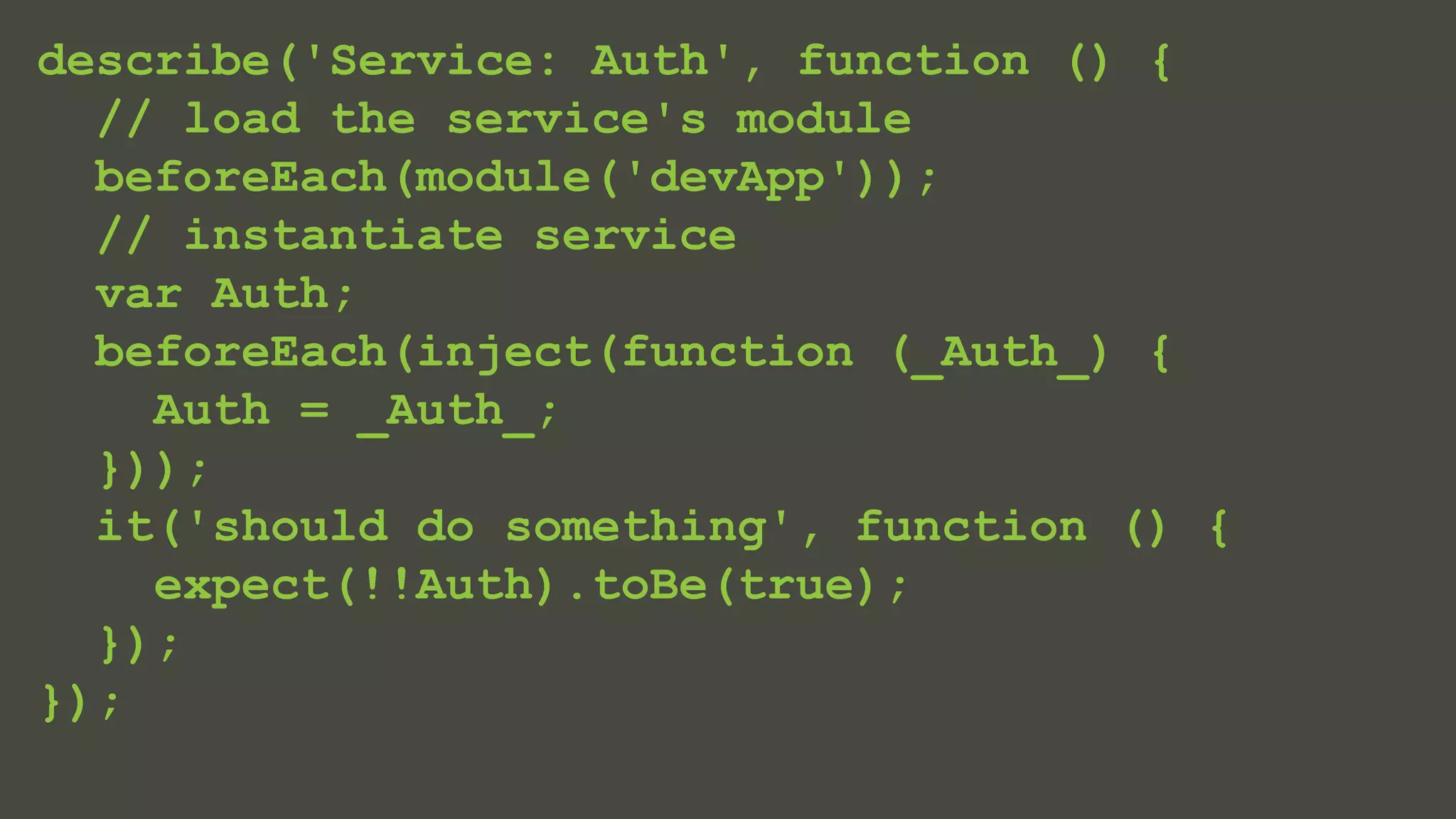 describe('Service: Auth', function () { 
// load the service's module 
beforeEach(module('devApp')); 
// instantiate service 
var Auth; 
beforeEach(inject(function (_Auth_) { 
Auth = _Auth_; 
})); 
it('should do something', function () { 
expect(!!Auth).toBe(true); 
}); 
}); 
 