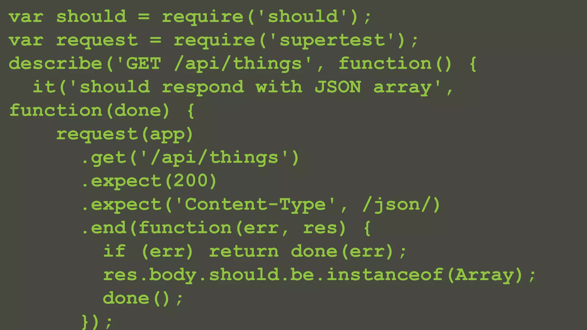 var should = require('should'); 
var request = require('supertest'); 
describe('GET /api/things', function() { 
it('should respond with JSON array', 
function(done) { 
request(app) 
.get('/api/things') 
.expect(200) 
.expect('Content-Type', /json/) 
.end(function(err, res) { 
if (err) return done(err); 
res.body.should.be.instanceof(Array); 
done(); 
}); 
 