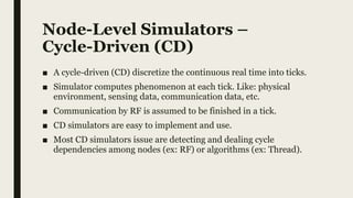 Node-Level Simulators –
Cycle-Driven (CD)
■ A cycle-driven (CD) discretize the continuous real time into ticks.
■ Simulator computes phenomenon at each tick. Like: physical
environment, sensing data, communication data, etc.
■ Communication by RF is assumed to be finished in a tick.
■ CD simulators are easy to implement and use.
■ Most CD simulators issue are detecting and dealing cycle
dependencies among nodes (ex: RF) or algorithms (ex: Thread).
 
