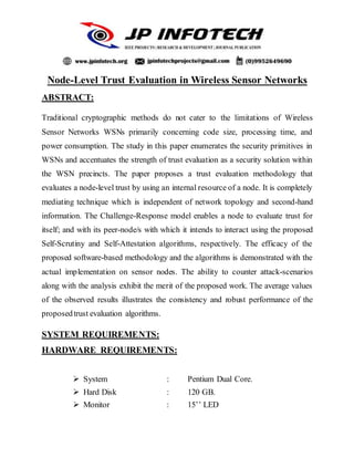 Node-Level Trust Evaluation in Wireless Sensor Networks
ABSTRACT:
Traditional cryptographic methods do not cater to the limitations of Wireless
Sensor Networks WSNs primarily concerning code size, processing time, and
power consumption. The study in this paper enumerates the security primitives in
WSNs and accentuates the strength of trust evaluation as a security solution within
the WSN precincts. The paper proposes a trust evaluation methodology that
evaluates a node-level trust by using an internal resource of a node. It is completely
mediating technique which is independent of network topology and second-hand
information. The Challenge-Response model enables a node to evaluate trust for
itself; and with its peer-node/s with which it intends to interact using the proposed
Self-Scrutiny and Self-Attestation algorithms, respectively. The efficacy of the
proposed software-based methodology and the algorithms is demonstrated with the
actual implementation on sensor nodes. The ability to counter attack-scenarios
along with the analysis exhibit the merit of the proposed work. The average values
of the observed results illustrates the consistency and robust performance of the
proposedtrust evaluation algorithms.
SYSTEM REQUIREMENTS:
HARDWARE REQUIREMENTS:
 System : Pentium Dual Core.
 Hard Disk : 120 GB.
 Monitor : 15’’ LED
 