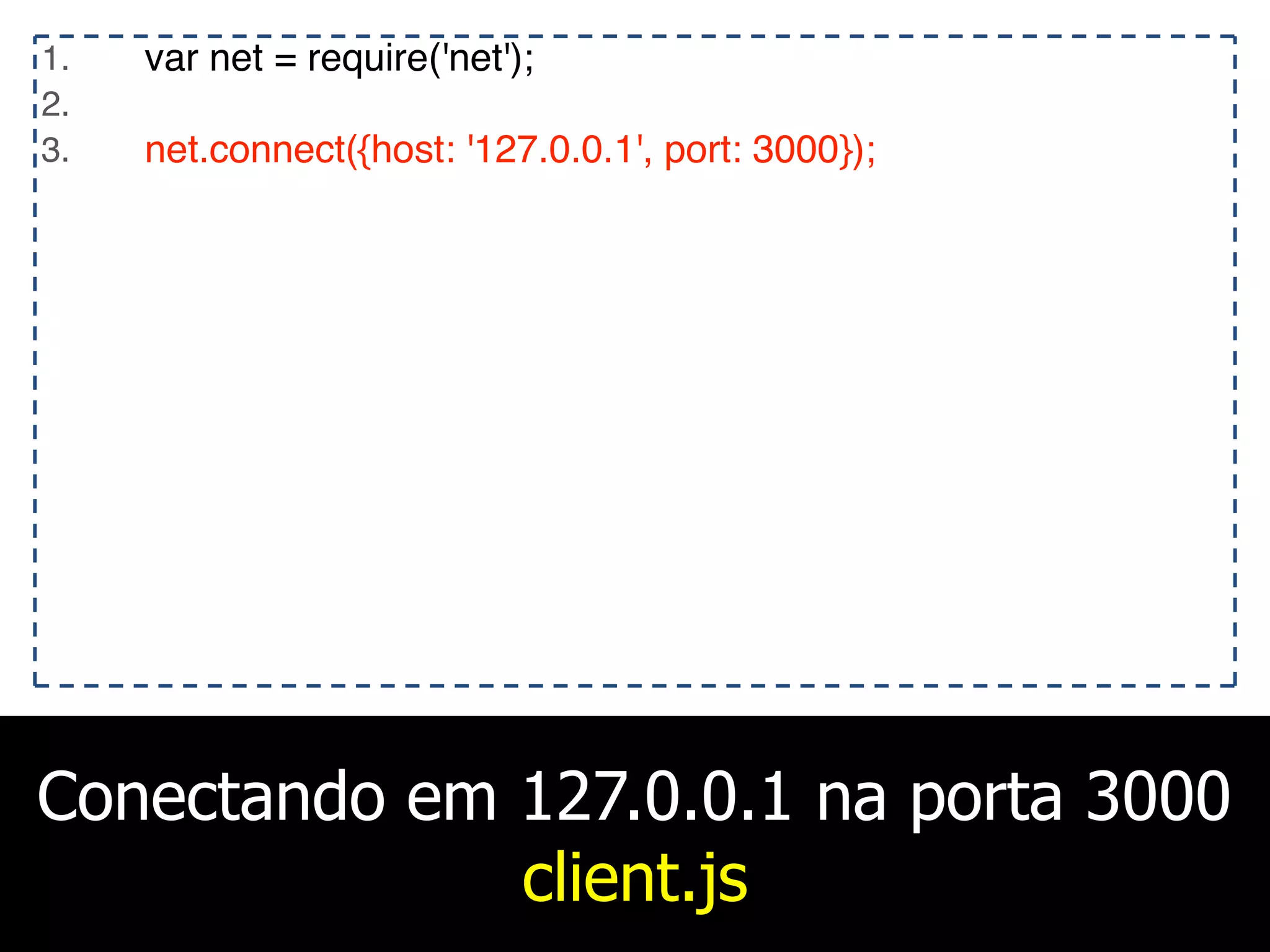 Conectando em 127.0.0.1 na porta 3000
client.js
1. var net = require('net');
2.
3. net.connect({host: '127.0.0.1', port: 3000});
 