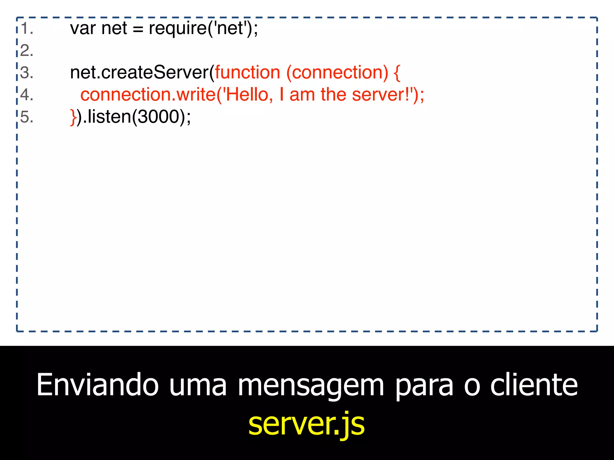 Enviando uma mensagem para o cliente
server.js
1. var net = require('net');
2.
3. net.createServer(function (connection) {
4. connection.write('Hello, I am the server!');
5. }).listen(3000);
 