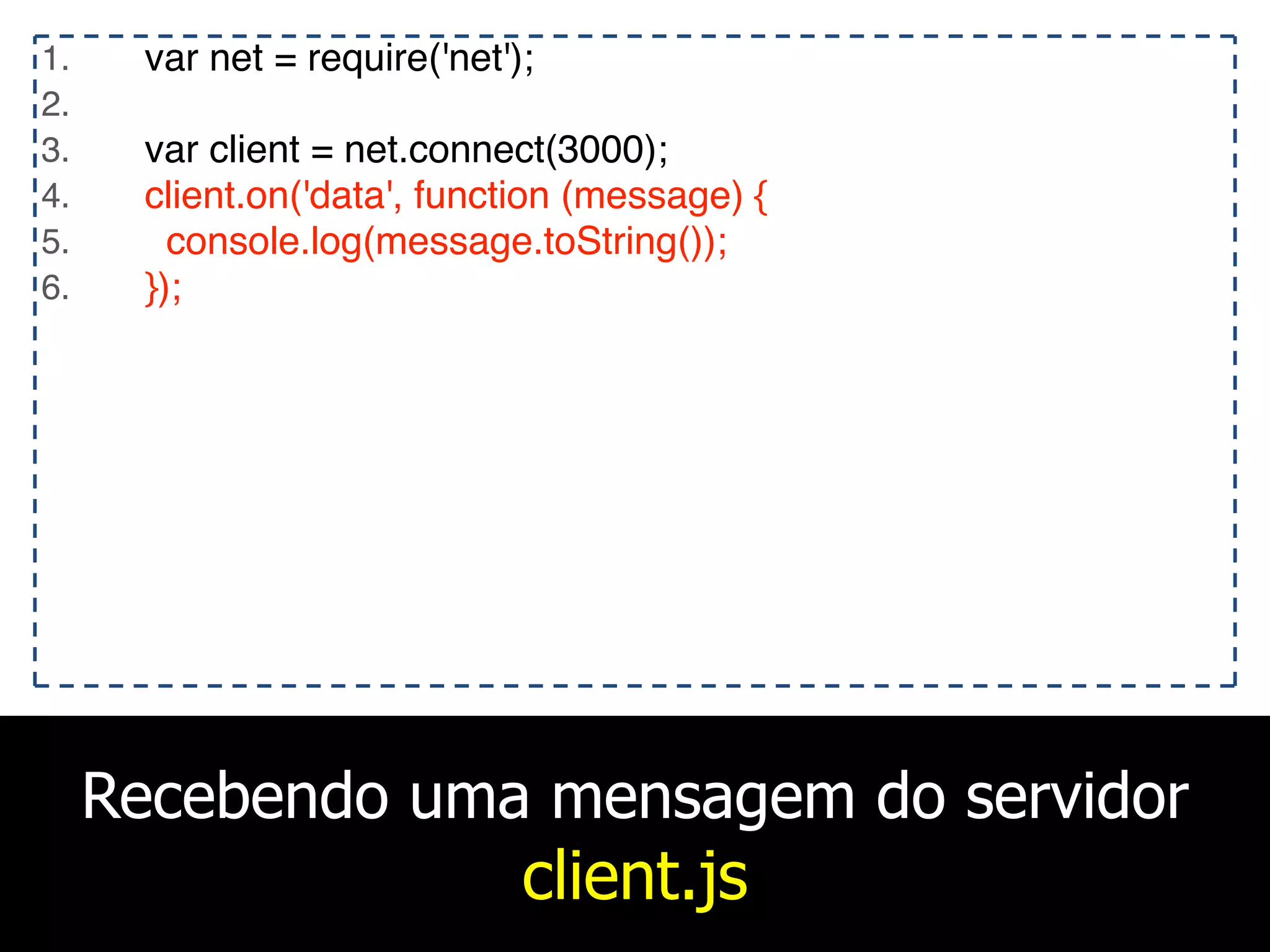Recebendo uma mensagem do servidor
client.js
1. var net = require('net');
2.
3. var client = net.connect(3000);
4. client.on('data', function (message) {
5. console.log(message.toString());
6. });
 